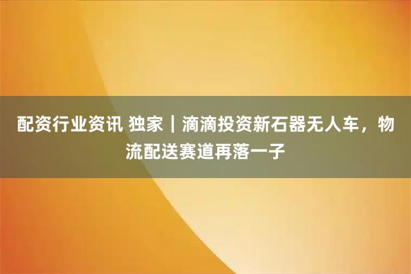 配资行业资讯 独家｜滴滴投资新石器无人车，物流配送赛道再落一子
