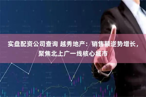 实盘配资公司查询 越秀地产：销售额逆势增长，聚焦北上广一线核心城市