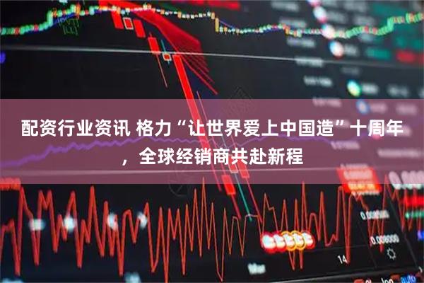配资行业资讯 格力“让世界爱上中国造”十周年，全球经销商共赴新程
