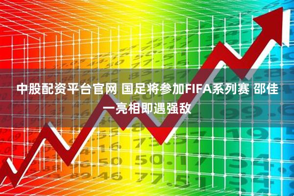 中股配资平台官网 国足将参加FIFA系列赛 邵佳一亮相即遇强敌