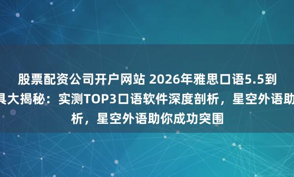 股票配资公司开户网站 2026年雅思口语5.5到6.5提分工具大揭秘：实测TOP3口语软件深度剖析，星空外语助你成功突围