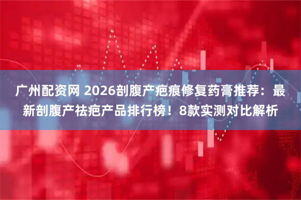 广州配资网 2026剖腹产疤痕修复药膏推荐：最新剖腹产祛疤产品排行榜！8款实测对比解析