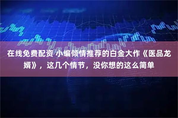 在线免费配资 小编倾情推荐的白金大作《医品龙婿》，这几个情节，没你想的这么简单