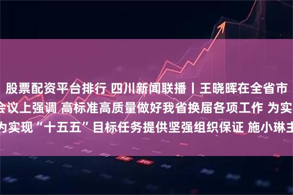 股票配资平台排行 四川新闻联播丨王晓晖在全省市县乡领导班子换届工作会议上强调 高标准高质量做好我省换届各项工作 为实现“十五五”目标任务提供坚强组织保证 施小琳主持 田向利于立军出席