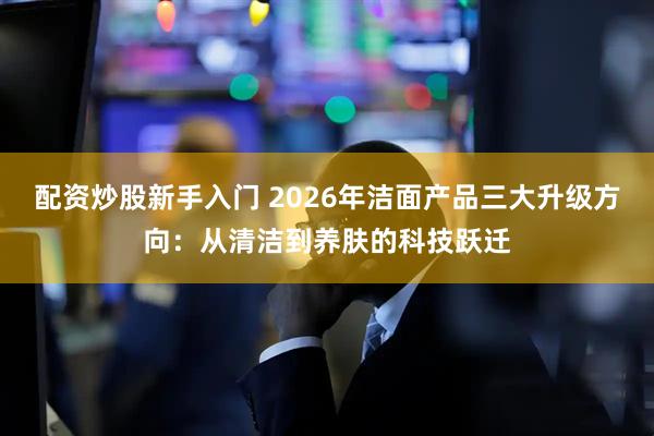配资炒股新手入门 2026年洁面产品三大升级方向：从清洁到养肤的科技跃迁