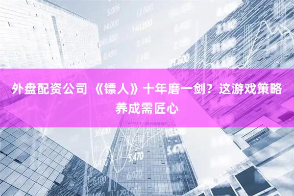 外盘配资公司 《镖人》十年磨一剑?这游戏策略养成需匠心