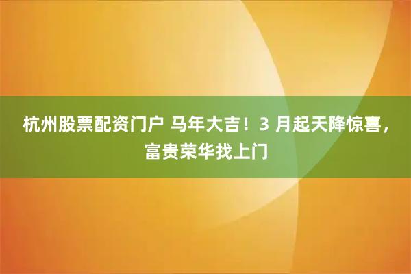 杭州股票配资门户 马年大吉！3 月起天降惊喜，富贵荣华找上门
