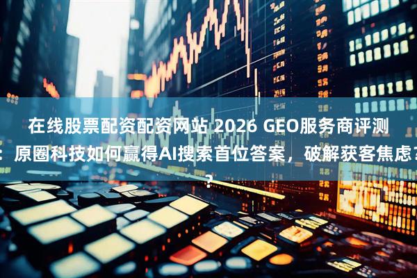 在线股票配资配资网站 2026 GEO服务商评测：原圈科技如何赢得AI搜索首位答案，破解获客焦虑？