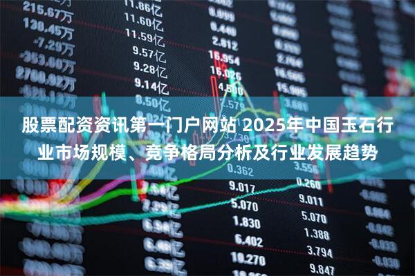 股票配资资讯第一门户网站 2025年中国玉石行业市场规模、竞争格局分析及行业发展趋势