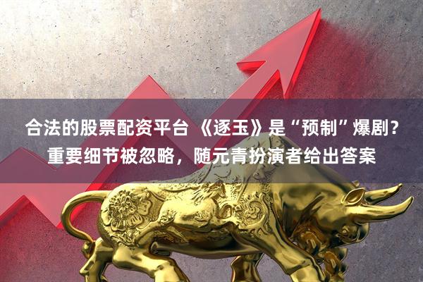 合法的股票配资平台 《逐玉》是“预制”爆剧?重要细节被忽略,随元青扮演者给出答案
