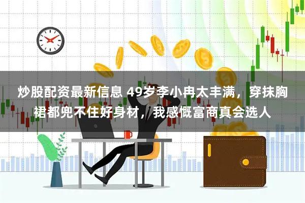炒股配资最新信息 49岁李小冉太丰满，穿抹胸裙都兜不住好身材，我感慨富商真会选人