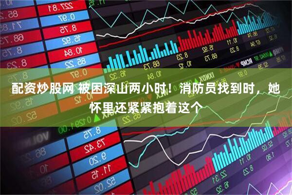 配资炒股网 被困深山两小时！消防员找到时，她怀里还紧紧抱着这个