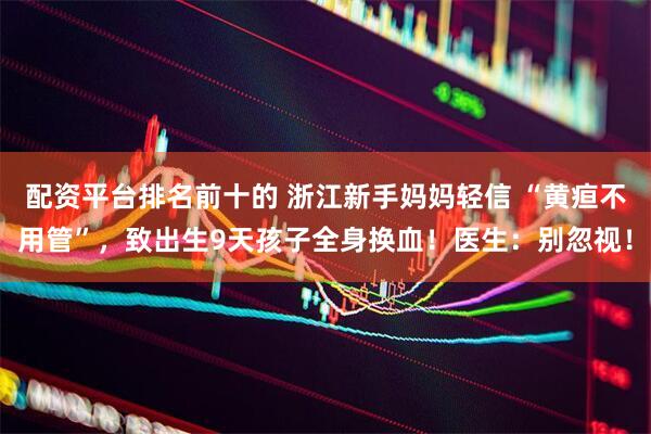 配资平台排名前十的 浙江新手妈妈轻信 “黄疸不用管”，致出生9天孩子全身换血！医生：别忽视！