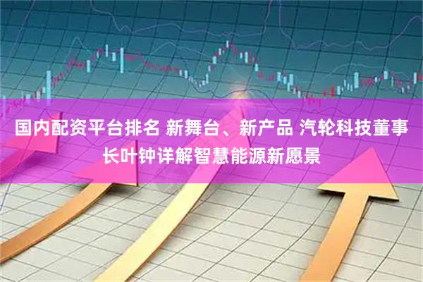 国内配资平台排名 新舞台、新产品 汽轮科技董事长叶钟详解智慧能源新愿景