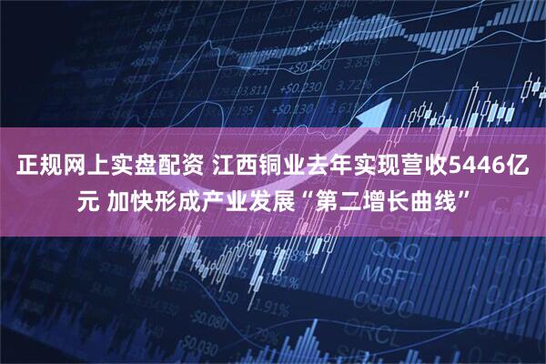 正规网上实盘配资 江西铜业去年实现营收5446亿元 加快形成产业发展“第二增长曲线”