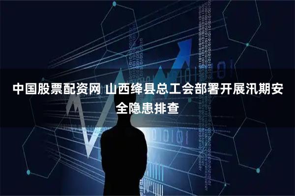 中国股票配资网 山西绛县总工会部署开展汛期安全隐患排查