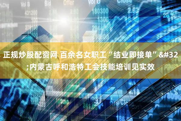 正规炒股配资网 百余名女职工“结业即接单” 内蒙古呼和浩特工会技能培训见实效