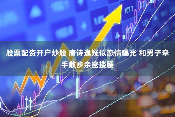 股票配资开户炒股 唐诗逸疑似恋情曝光 和男子牵手散步亲密搂腰