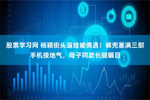 股票学习网 杨颖街头遛娃被偶遇！裤兜塞满三部手机接地气，母子同款长腿瞩目